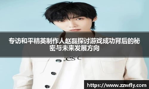 专访和平精英制作人赵磊探讨游戏成功背后的秘密与未来发展方向