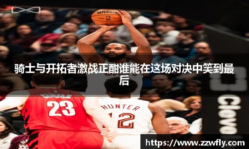 骑士与开拓者激战正酣谁能在这场对决中笑到最后