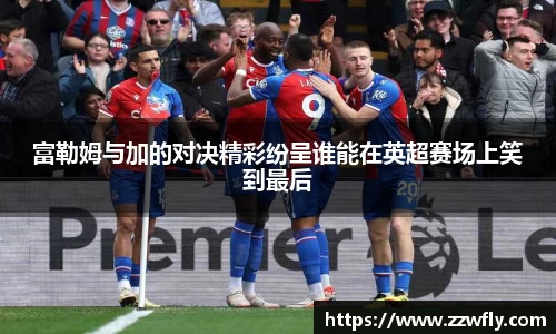 富勒姆与加的对决精彩纷呈谁能在英超赛场上笑到最后
