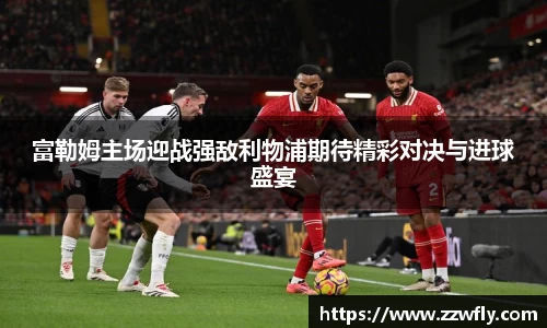富勒姆主场迎战强敌利物浦期待精彩对决与进球盛宴